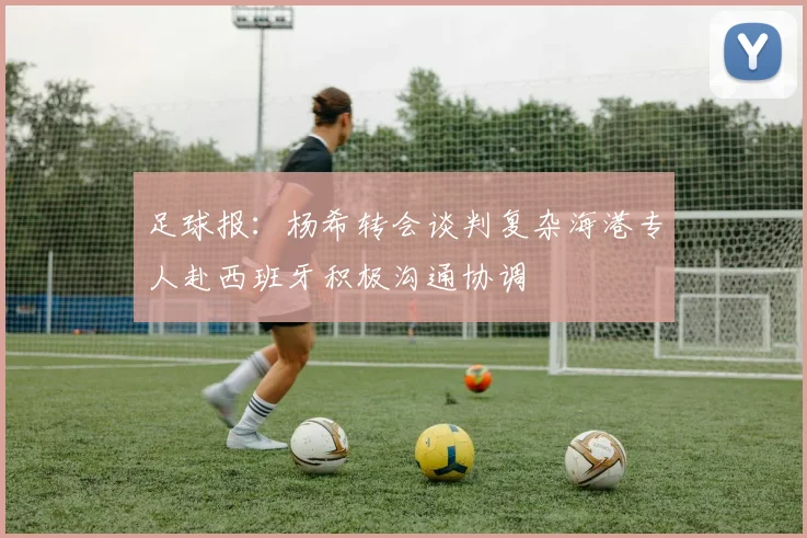 足球报：杨希转会谈判复杂海港专人赴西班牙积极沟通协调