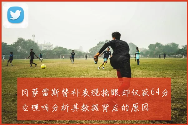 冈萨雷斯替补表现抢眼却仅获64分合理吗分析其数据背后的原因