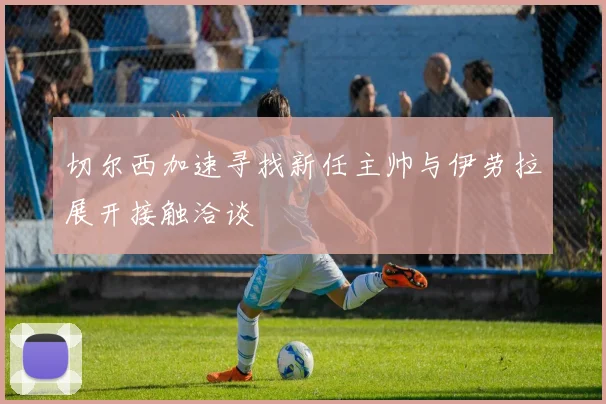 切尔西加速寻找新任主帅与伊劳拉展开接触洽谈