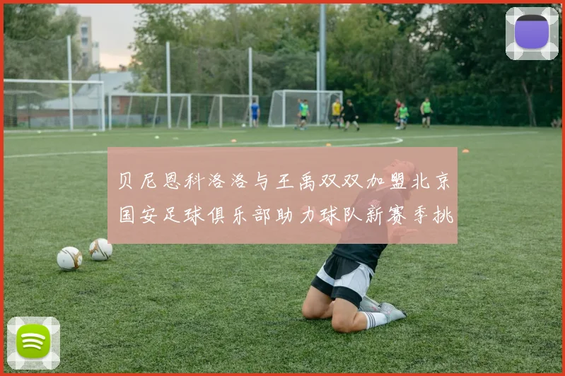 贝尼恩科洛洛与王禹双双加盟北京国安足球俱乐部助力球队新赛季挑战