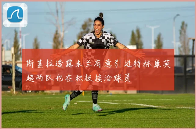 斯基拉透露米兰有意引进特林康英超两队也在积极接洽球员