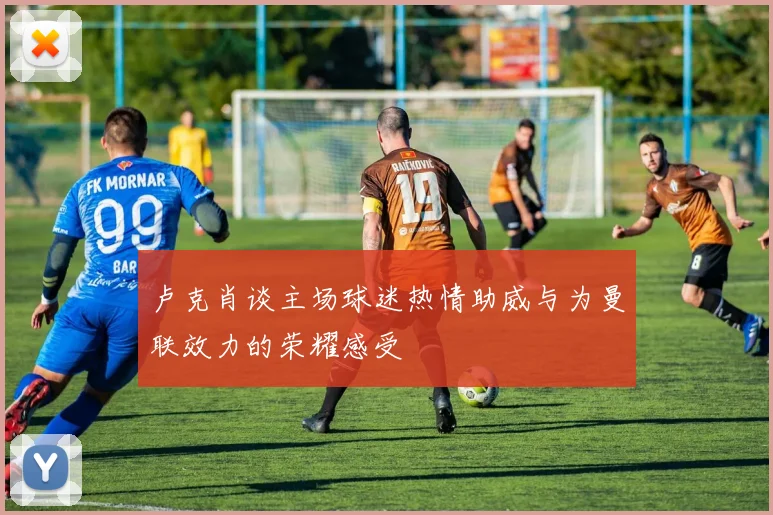 卢克肖谈主场球迷热情助威与为曼联效力的荣耀感受