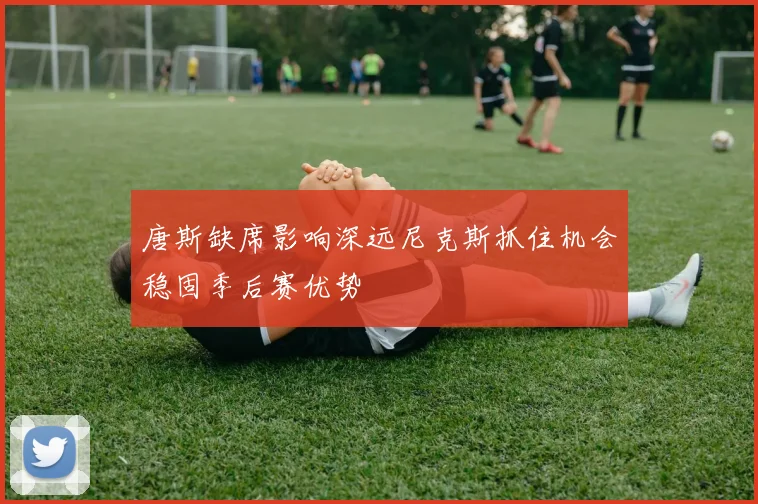 唐斯缺席影响深远尼克斯抓住机会稳固季后赛优势