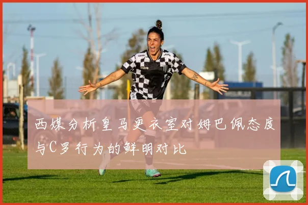西媒分析皇马更衣室对姆巴佩态度与C罗行为的鲜明对比