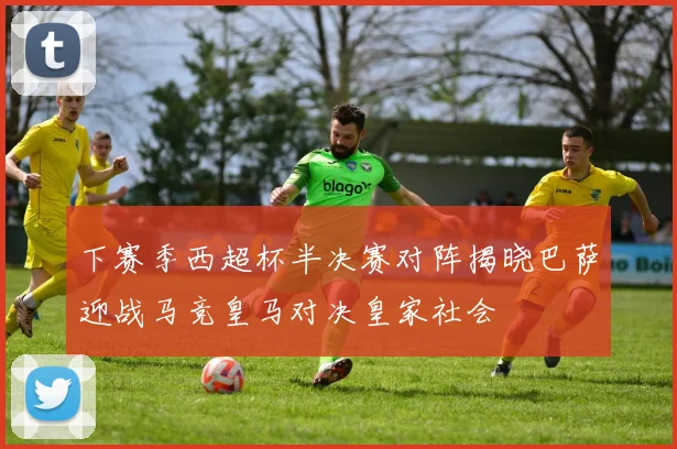 下赛季西超杯半决赛对阵揭晓巴萨迎战马竞皇马对决皇家社会