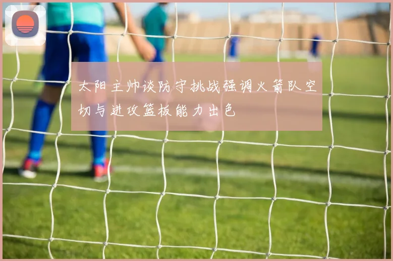 太阳主帅谈防守挑战强调火箭队空切与进攻篮板能力出色