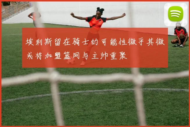 埃利斯留在骑士的可能性微乎其微或将加盟篮网与主帅重聚