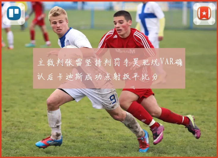 主裁判张雷坚持判罚李昊犯规VAR确认后卡迪斯成功点射扳平比分